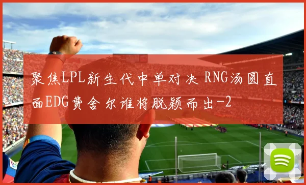 聚焦LPL新生代中单对决 RNG汤圆直面EDG费舍尔谁将脱颖而出