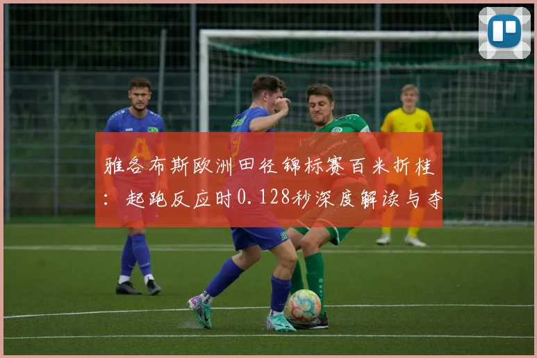 雅各布斯欧洲田径锦标赛百米折桂：起跑反应时0.128秒深度解读与夺冠逻辑分析