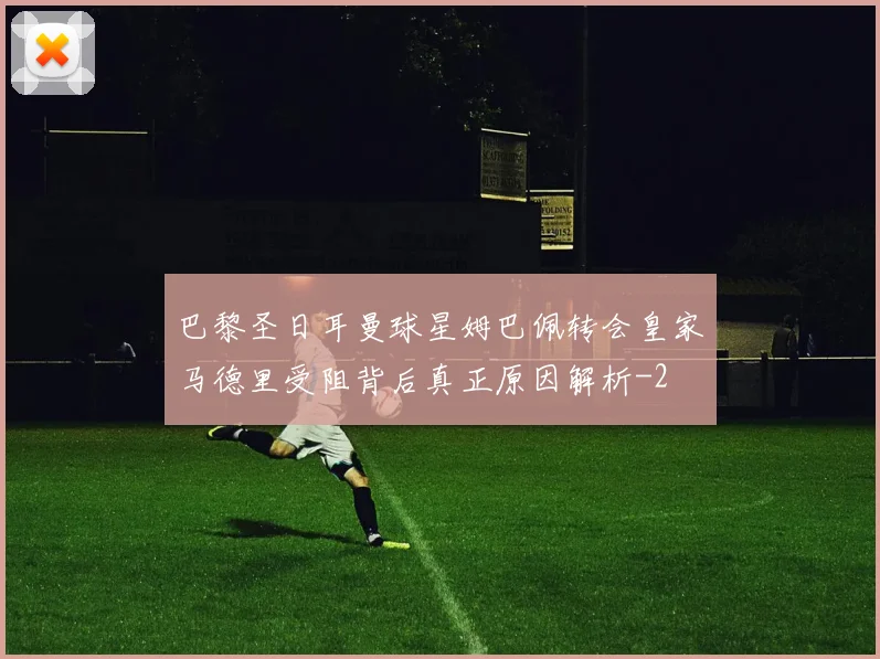 巴黎圣日耳曼球星姆巴佩转会皇家马德里受阻背后真正原因解析