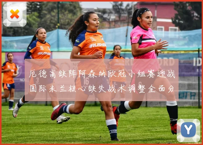 厄德高缺阵阿森纳欧冠小组赛迎战国际米兰核心缺失战术调整全面分析