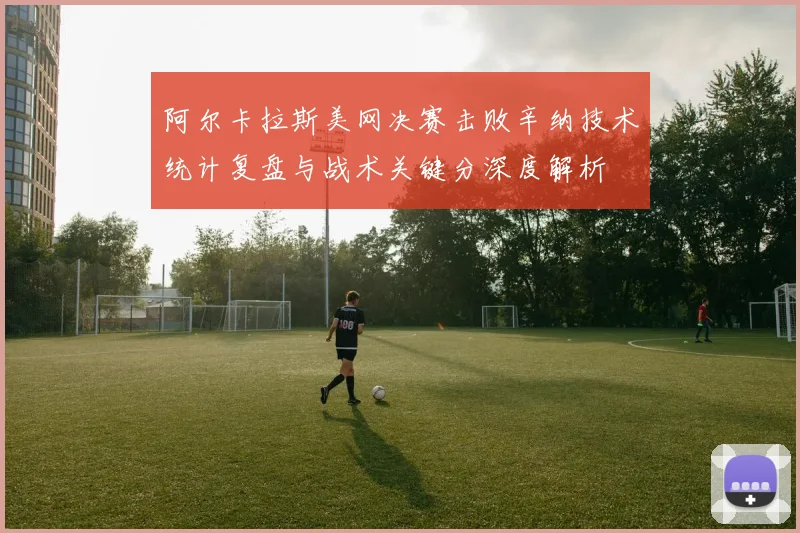 阿尔卡拉斯美网决赛击败辛纳技术统计复盘与战术关键分深度解析