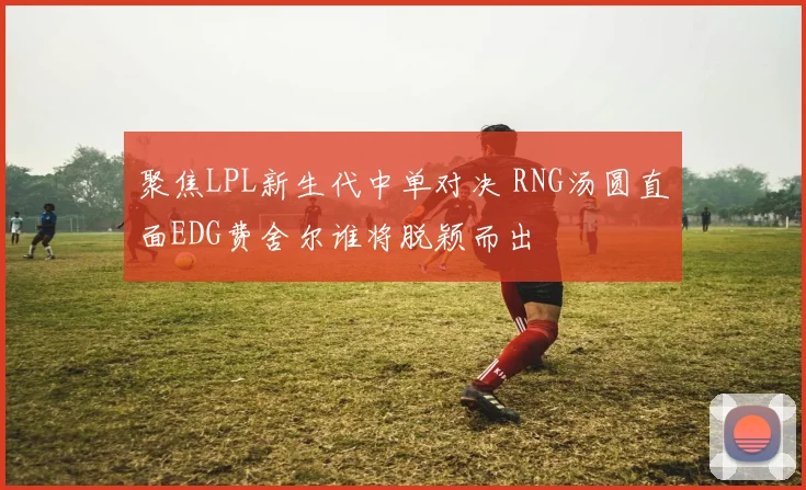 聚焦LPL新生代中单对决 RNG汤圆直面EDG费舍尔谁将脱颖而出