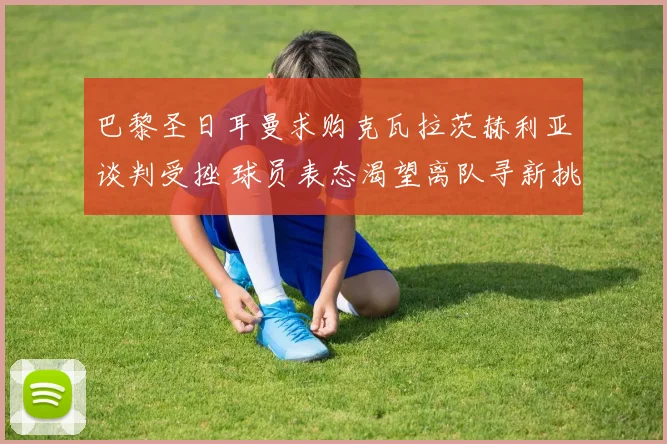 巴黎圣日耳曼求购克瓦拉茨赫利亚谈判受挫 球员表态渴望离队寻新挑战