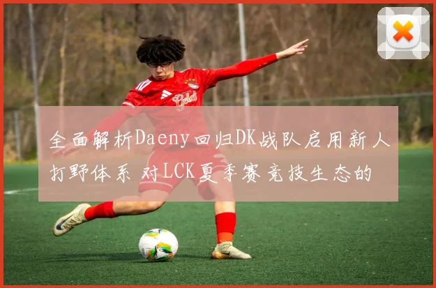 全面解析Daeny回归DK战队启用新人打野体系 对LCK夏季赛竞技生态的冲击与重塑