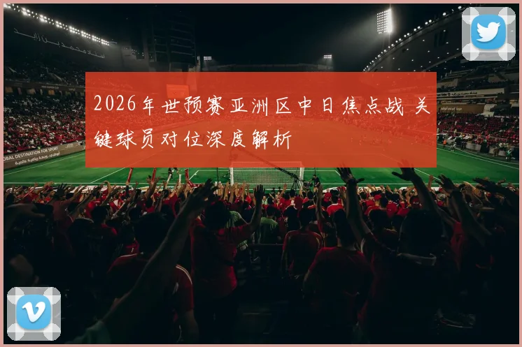 2026年世预赛亚洲区中日焦点战 关键球员对位深度解析