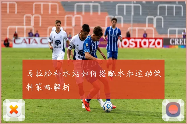 马拉松补水站如何搭配水和运动饮料策略解析
