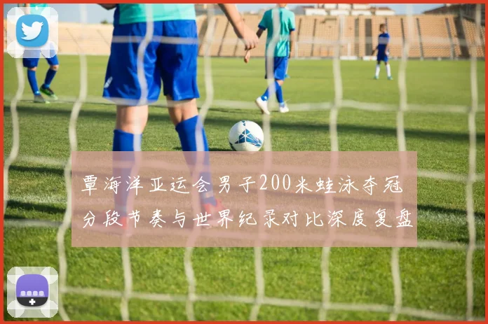 覃海洋亚运会男子200米蛙泳夺冠 分段节奏与世界纪录对比深度复盘
