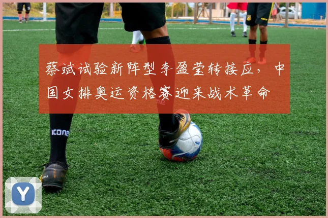 蔡斌试验新阵型李盈莹转接应，中国女排奥运资格赛迎来战术革命