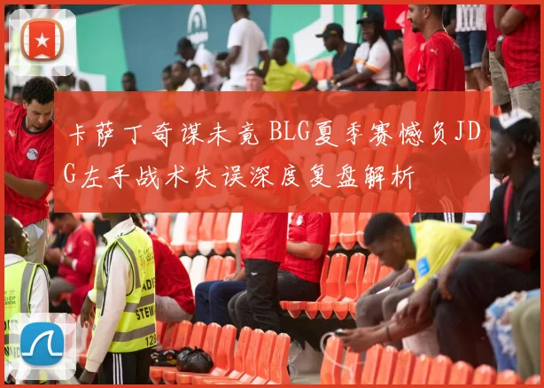 卡萨丁奇谋未竟 BLG夏季赛憾负JDG左手战术失误深度复盘解析