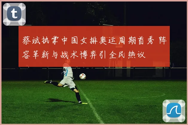 蔡斌执掌中国女排奥运周期首秀 阵容革新与战术博弈引全民热议