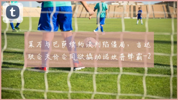 莱万与巴萨续约谈判陷僵局，吉达联合天价合同欲撬动诺坎普锋霸