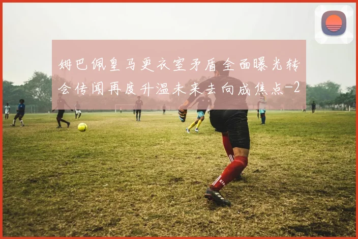 姆巴佩皇马更衣室矛盾全面曝光转会传闻再度升温未来去向成焦点
