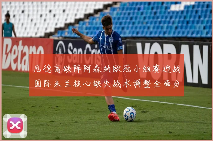厄德高缺阵阿森纳欧冠小组赛迎战国际米兰核心缺失战术调整全面分析