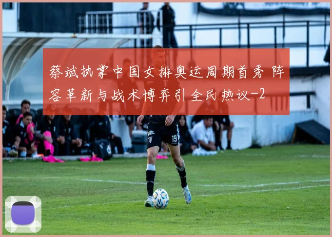 蔡斌执掌中国女排奥运周期首秀 阵容革新与战术博弈引全民热议
