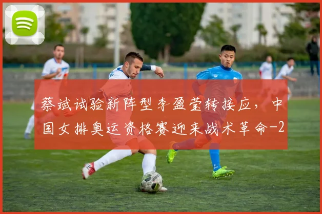 蔡斌试验新阵型李盈莹转接应,中国女排奥运资格赛迎来战术革命