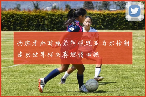 西班牙加时绝杀阿根廷亚马尔传射建功世界杯决赛燃情回顾