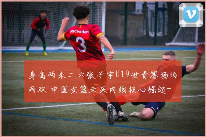身高两米二六张子宇U19世青赛场均两双 中国女篮未来内线核心崛起