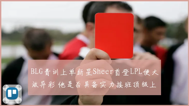 BLG青训上单新星Sheer首登LPL便大放异彩 他是否具备实力接班顶级上单Bin