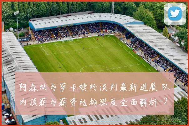 阿森纳与萨卡续约谈判最新进展 队内顶薪与薪资结构深度全面解析