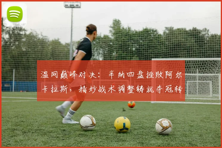 温网巅峰对决：辛纳四盘挫败阿尔卡拉斯，精妙战术调整铸就夺冠转折