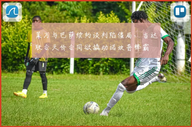 莱万与巴萨续约谈判陷僵局，吉达联合天价合同欲撬动诺坎普锋霸