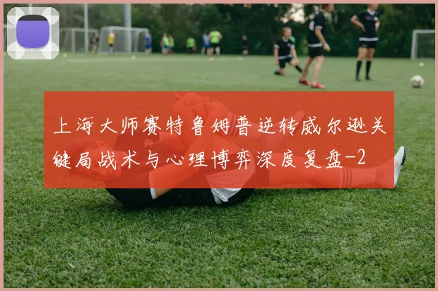 上海大师赛特鲁姆普逆转威尔逊关键局战术与心理博弈深度复盘
