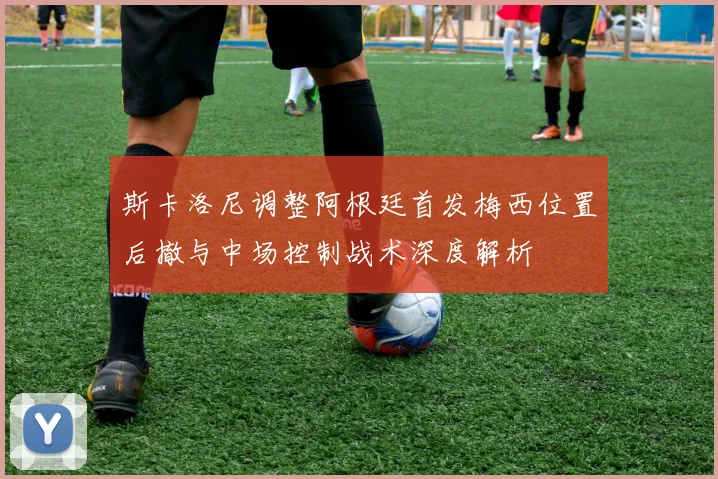 斯卡洛尼调整阿根廷首发梅西位置后撤与中场控制战术深度解析