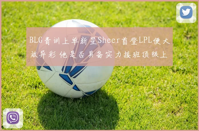 BLG青训上单新星Sheer首登LPL便大放异彩 他是否具备实力接班顶级上单Bin
