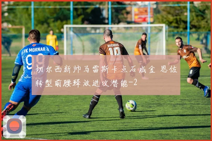 切尔西新帅马雷斯卡点石成金 恩佐转型前腰释放进攻潜能