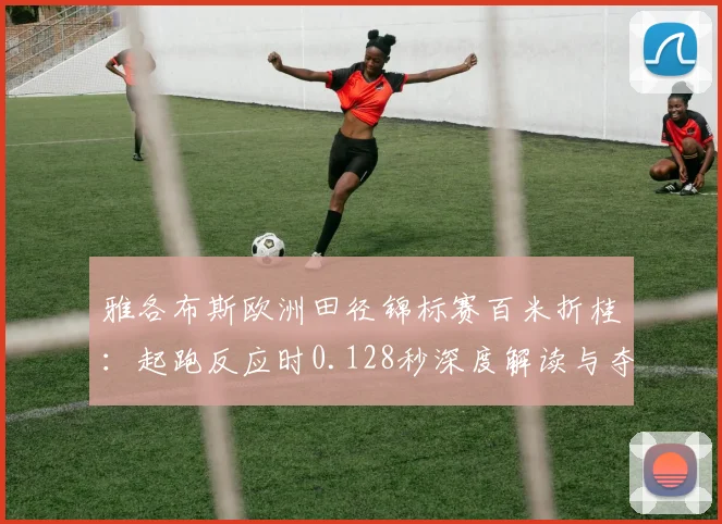 雅各布斯欧洲田径锦标赛百米折桂：起跑反应时0.128秒深度解读与夺冠逻辑分析