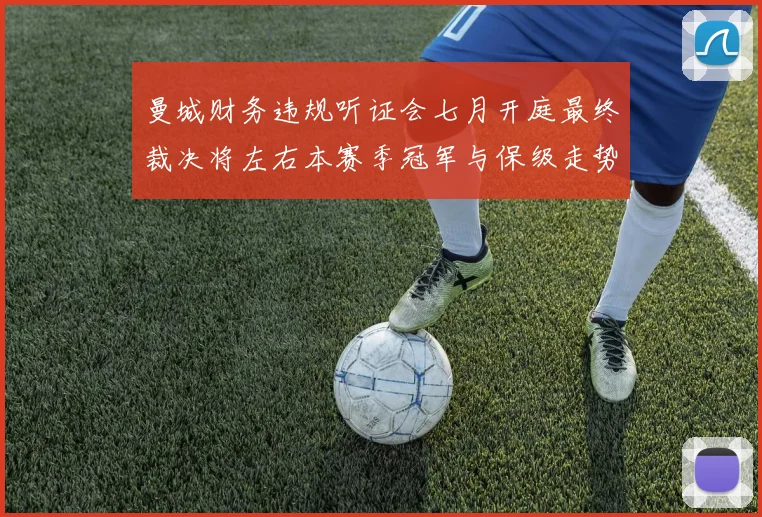曼城财务违规听证会七月开庭最终裁决将左右本赛季冠军与保级走势