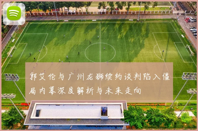 郭艾伦与广州龙狮续约谈判陷入僵局内幕深度解析与未来走向