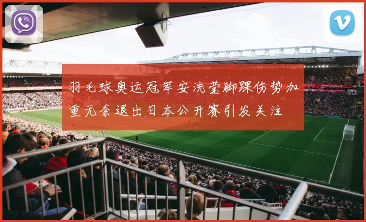 羽毛球奥运冠军安洗莹脚踝伤势加重无奈退出日本公开赛引发关注