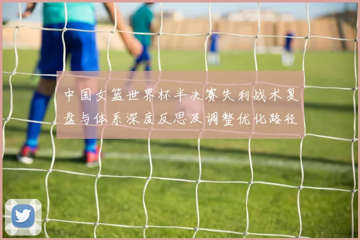 中国女篮世界杯半决赛失利战术复盘与体系深度反思及调整优化路径