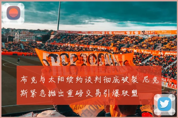 布克与太阳续约谈判彻底破裂 尼克斯紧急抛出重磅交易引爆联盟