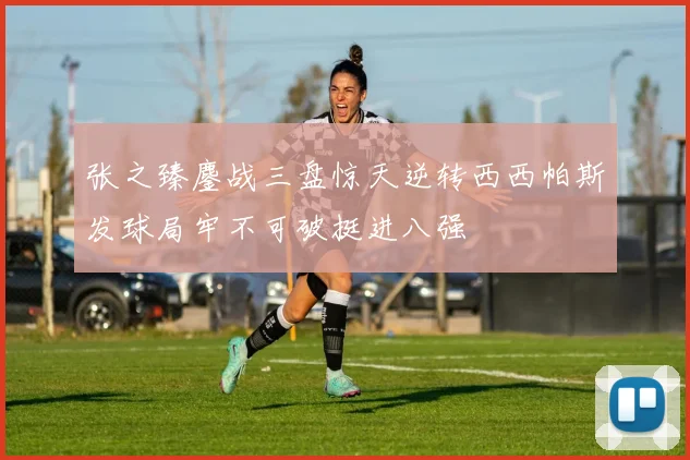 张之臻鏖战三盘惊天逆转西西帕斯发球局牢不可破挺进八强