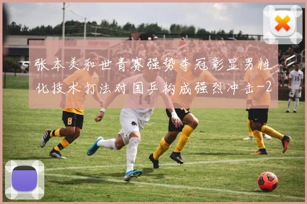 张本美和世青赛强势夺冠彰显男性化技术打法对国乒构成强烈冲击