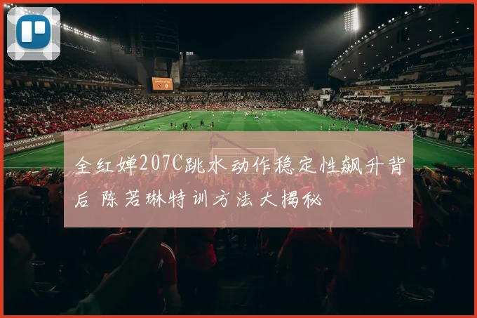 全红婵207C跳水动作稳定性飙升背后 陈若琳特训方法大揭秘