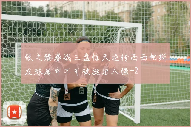 张之臻鏖战三盘惊天逆转西西帕斯发球局牢不可破挺进八强