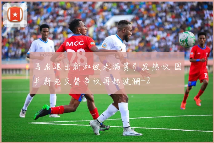 马龙退出新加坡大满贯引发热议 国乒新老交替争议再起波澜
