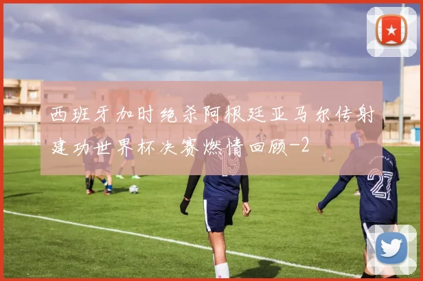 西班牙加时绝杀阿根廷亚马尔传射建功世界杯决赛燃情回顾