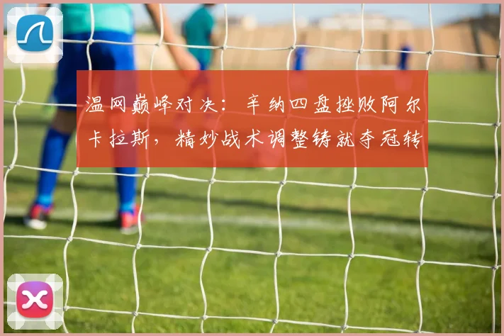 温网巅峰对决：辛纳四盘挫败阿尔卡拉斯，精妙战术调整铸就夺冠转折