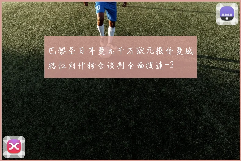 巴黎圣日耳曼九千万欧元报价曼城格拉利什转会谈判全面提速