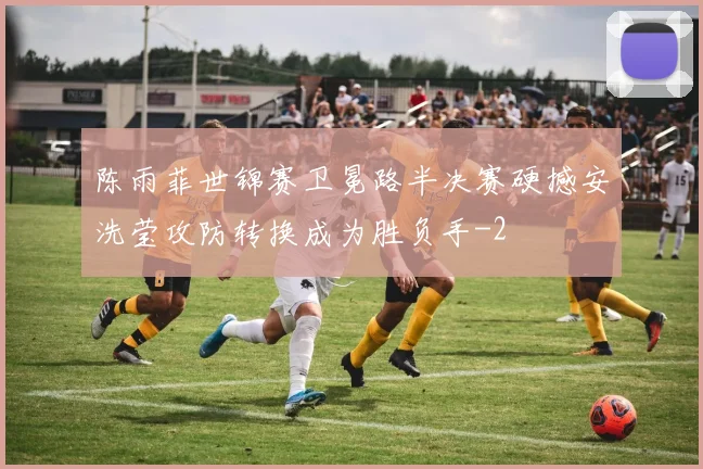 陈雨菲世锦赛卫冕路半决赛硬撼安洗莹攻防转换成为胜负手