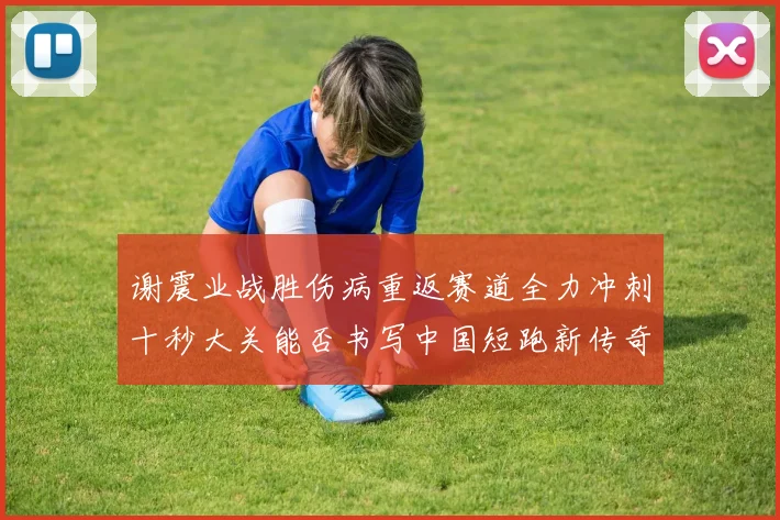 谢震业战胜伤病重返赛道全力冲刺十秒大关能否书写中国短跑新传奇