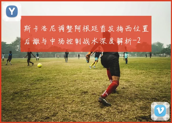 斯卡洛尼调整阿根廷首发梅西位置后撤与中场控制战术深度解析